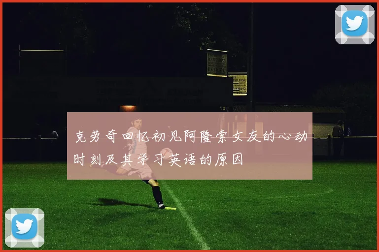 克劳奇回忆初见阿隆索女友的心动时刻及其学习英语的原因