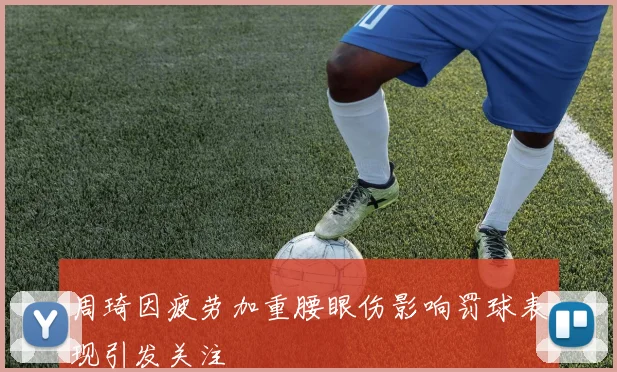 周琦因疲劳加重腰眼伤影响罚球表现引发关注