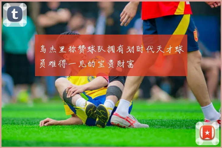 乌杰里称赞球队拥有划时代天才球员难得一见的宝贵财富
