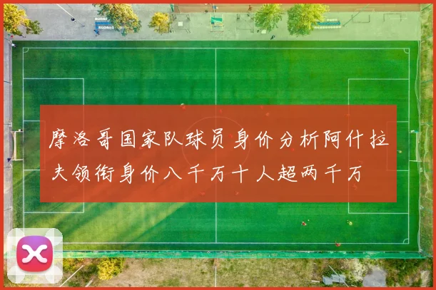 摩洛哥国家队球员身价分析阿什拉夫领衔身价八千万十人超两千万
