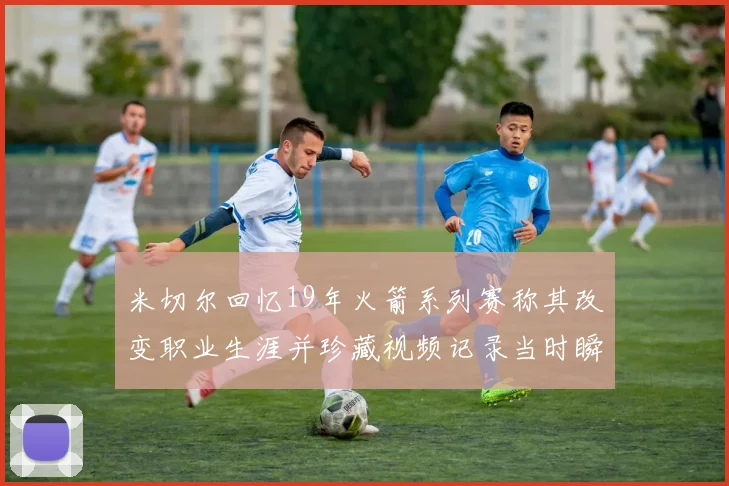 米切尔回忆19年火箭系列赛称其改变职业生涯并珍藏视频记录当时瞬间