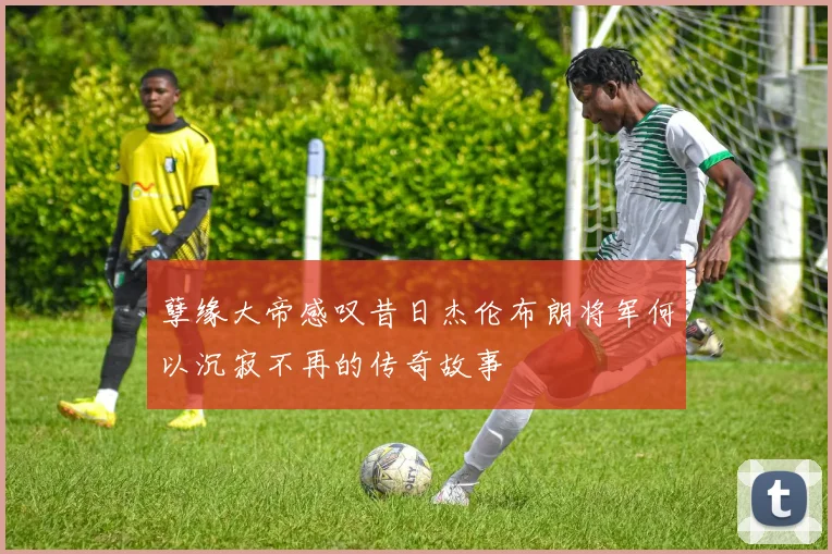 孽缘大帝感叹昔日杰伦布朗将军何以沉寂不再的传奇故事