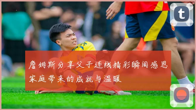 詹姆斯分享父子连线精彩瞬间感恩家庭带来的成就与温暖