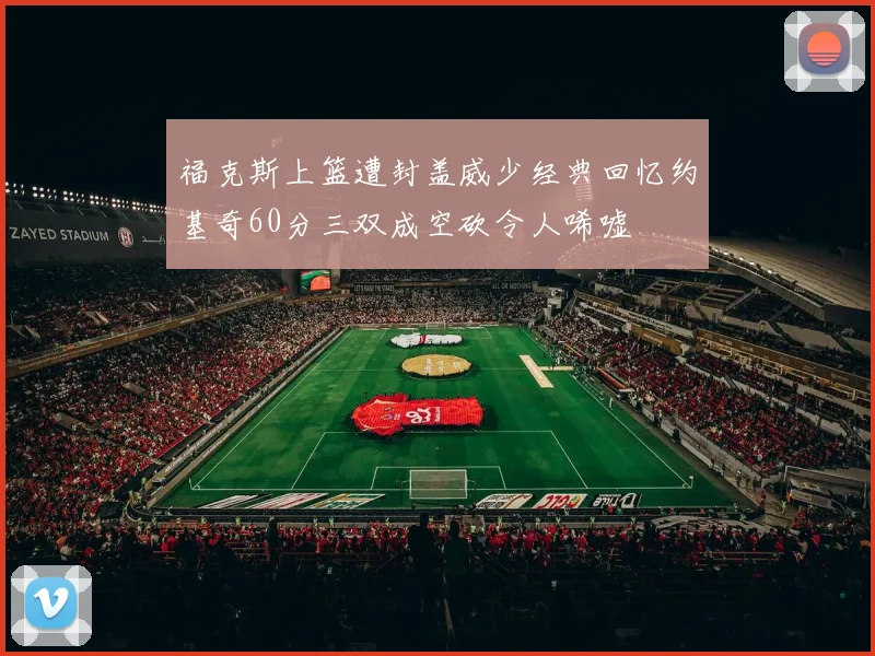 福克斯上篮遭封盖威少经典回忆约基奇60分三双成空砍令人唏嘘
