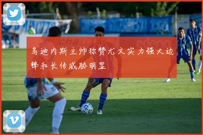 乌迪内斯主帅称赞尤文实力强大边锋和长传威胁明显