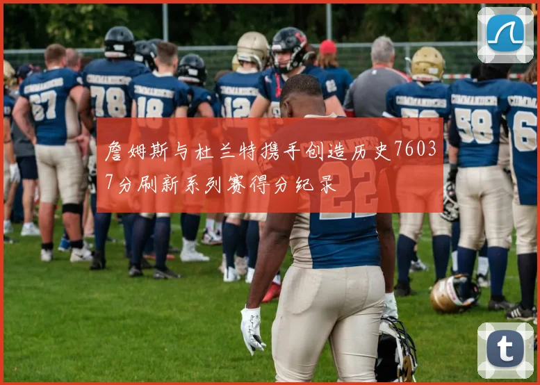 詹姆斯与杜兰特携手创造历史76037分刷新系列赛得分纪录