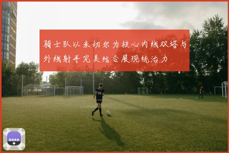 骑士队以米切尔为核心内线双塔与外线射手完美结合展现统治力