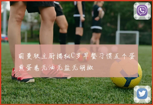 前曼联主厨揭秘C罗早餐习惯五个蛋煎蛋卷无油无盐无胡椒