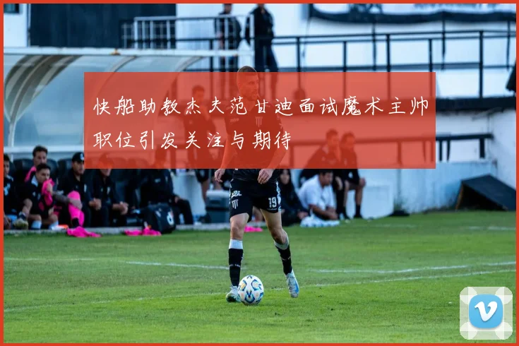 快船助教杰夫范甘迪面试魔术主帅职位引发关注与期待