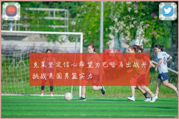 克莱坚定信心希望为巴哈马出战并挑战美国男篮实力