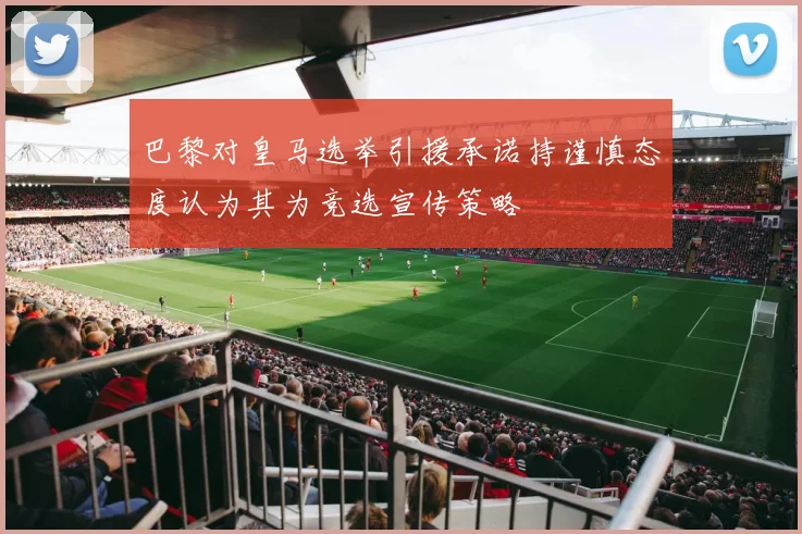 巴黎对皇马选举引援承诺持谨慎态度认为其为竞选宣传策略