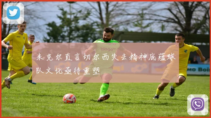 米克尔直言切尔西失去精神底蕴球队文化亟待重塑