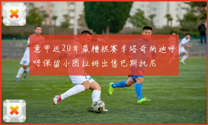 意甲近20年最糟糕赛季塔奇纳迪呼吁保留小图拉姆出售巴斯托尼